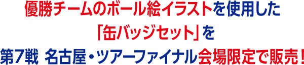 優勝チームのボール絵イラストを使用した「缶バッジセット」を第7戦 名古屋・ツアーファイナル会場限定で販売！